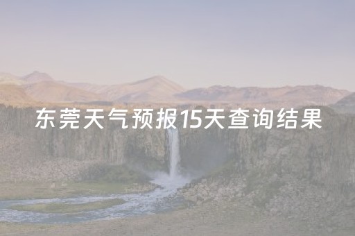 东莞天气预报15天查询结果（东莞天气预报15天查询结果显示）