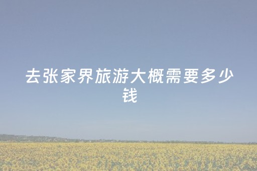 去张家界旅游大概需要多少钱（去张家界玩大概需要多少钱）