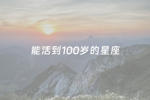 能活到100岁的星座（能活到100岁的星座狮子座能活到几岁?）