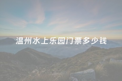 温州水上乐园门票多少钱（2023
年温州水上乐园）