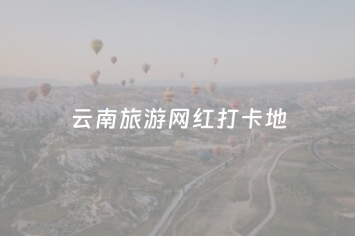 云南旅游网红打卡地（云南旅游网红景点）