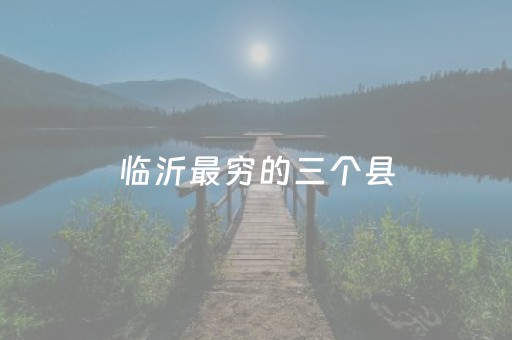 临沂最穷的三个县（临沂哪个县最富裕）