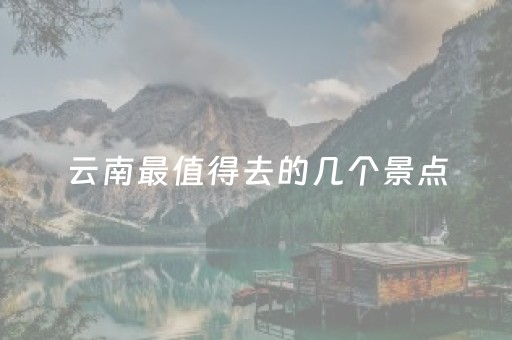 云南最值得去的几个景点（云南最值得去的旅游景点是哪里）