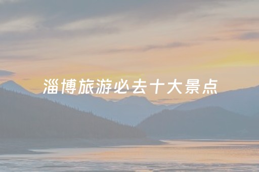 淄博旅游必去十大景点（山东淄博旅游必去十大景点）