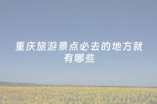 重庆旅游景点必去的地方就有哪些（重庆旅游景点必去的地方就有哪些地方）