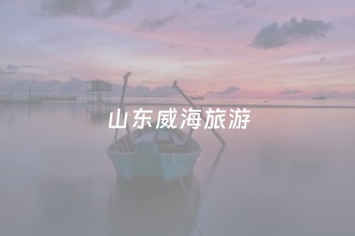 山东威海旅游（山东威海旅游必去十大景点有哪些）