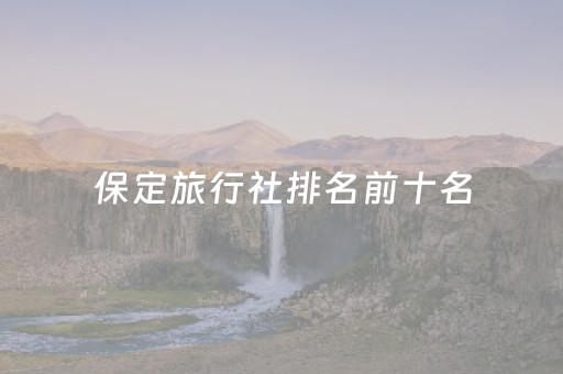 保定旅行社排名前十名（保定各大旅行社报价）