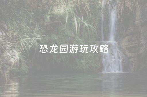 恐龙园游玩攻略（恐龙园游玩攻略大全）