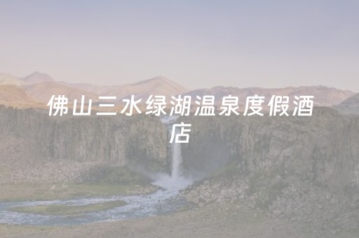 佛山三水绿湖温泉度假酒店（佛山三水绿湖温泉度假酒店房价多少）