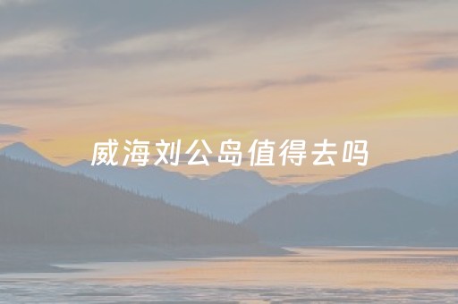 威海刘公岛值得去吗（威海刘公岛主要景点）