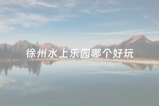 徐州水上乐园哪个好玩（徐州水上乐园哪个好玩儿）