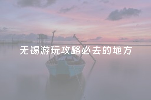 无锡游玩攻略必去的地方（无锡游玩攻略必去的地方有哪些）