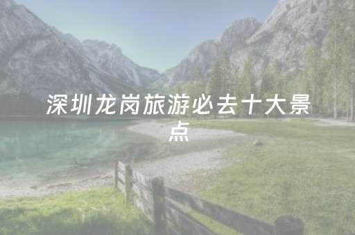 深圳龙岗旅游必去十大景点（深圳龙岗旅游必去十大景点排名）