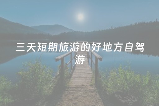 三天短期旅游的好地方自驾游（三天小长假自驾游适合去哪玩）