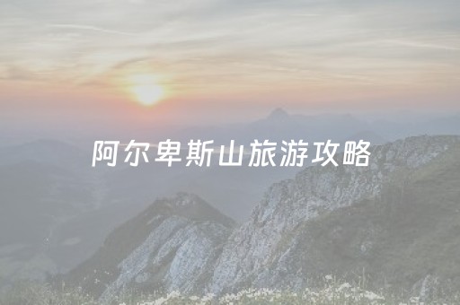 阿尔卑斯山旅游攻略（阿尔卑斯山旅游攻略大全）