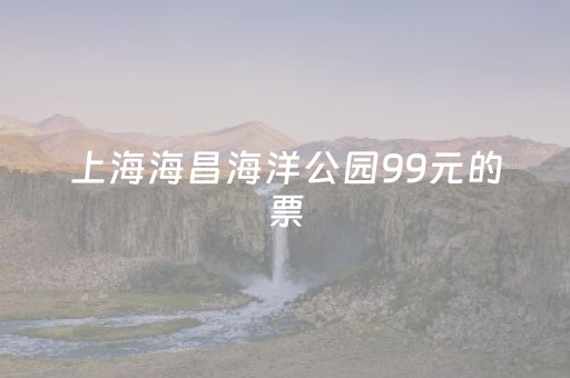 上海海昌海洋公园99元的票（上海海昌海洋公园特惠票）