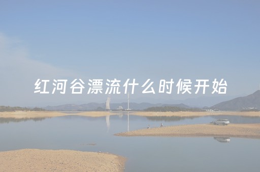 红河谷漂流什么时候开始（红河谷漂流啥时候开）