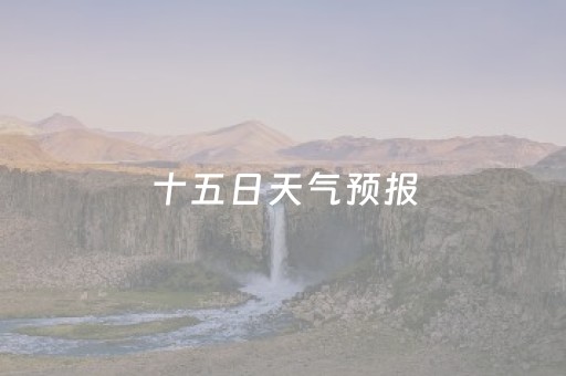 十五日天气预报（十五日天气预报本地）