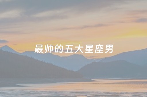 最帅的五大星座男（最帅的星座男排名榜）