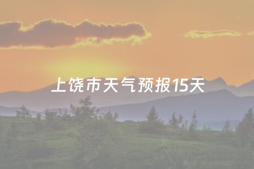 上饶市天气预报15天（上饶市天气预报15天天气预报墨迹天气预报）