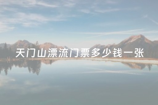 天门山漂流门票多少钱一张（天门山漂流售票处）