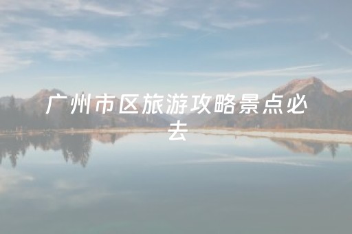 广州市区旅游攻略景点必去（广州市区旅游攻略景点必去的地方）