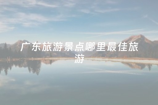 广东旅游景点哪里最佳旅游（广东旅游景点哪里好玩）