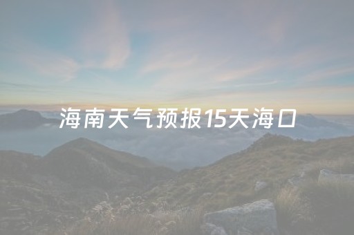 海南天气预报15天海口（海南天气预报15天海口穿衣指数）