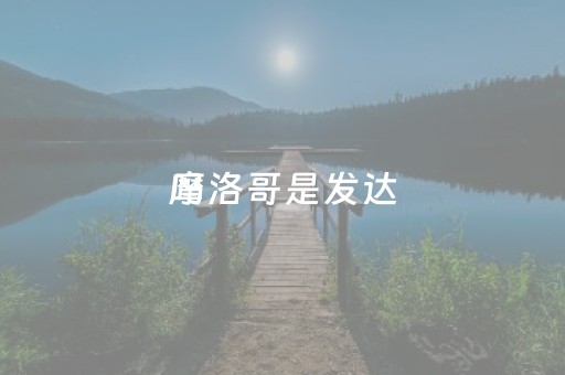 摩洛哥是发达
吗（摩洛哥发不发达）