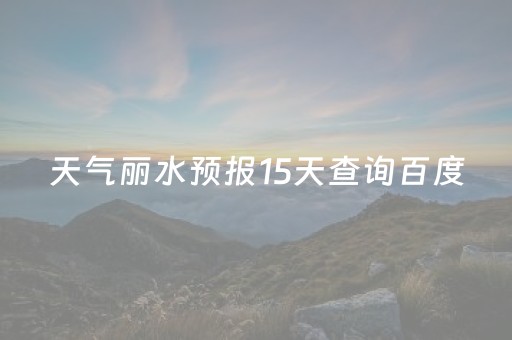 天气丽水预报15天查询百度（天气丽水预报15天查询百度百科）