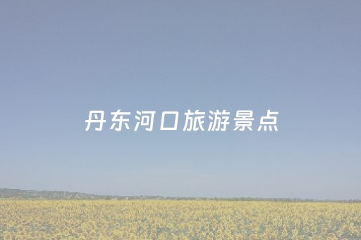 丹东河口旅游景点（丹东河口旅游景点介绍）