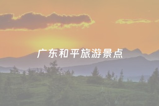 广东和平旅游景点（广东和平有什么旅游景点）