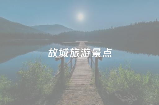 故城旅游景点（故城旅游景点有哪些）