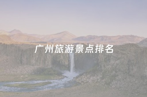 广州旅游景点排名（广州十大旅游景点排名）