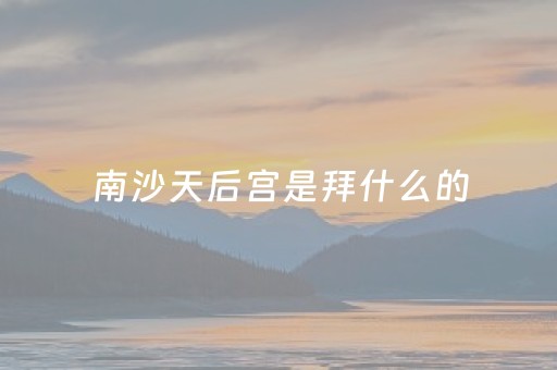 南沙天后宫是拜什么的（南沙天后宫是拜什么的妈祖）