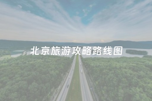 北京旅游攻略路线图（北京旅游攻略必去景点路线）