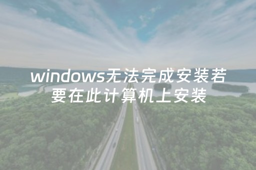 windows无法完成安装若要在此计算机上安装（windows无法完成安装若要在此计算机上安装win7）