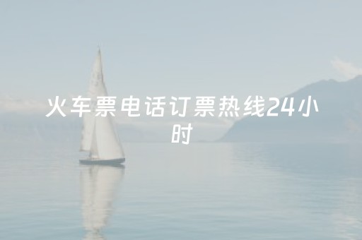 火车票电话订票热线24小时（火车票订票电话人工服务）