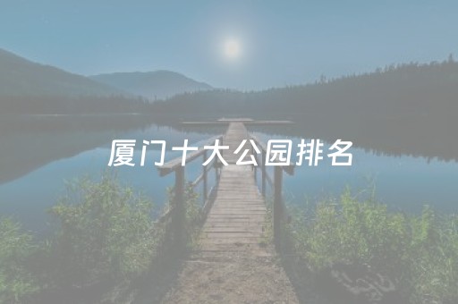 厦门十大公园排名（厦门十大公园排名前十）