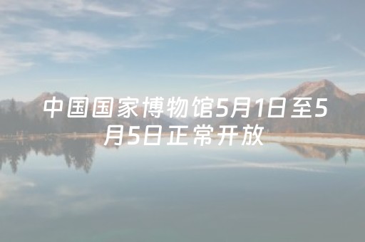 中国国家博物馆5月1日至5月5日正常开放