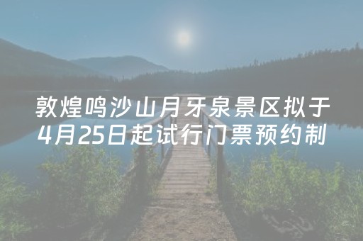 敦煌鸣沙山月牙泉景区拟于4月25日起试行门票预约制