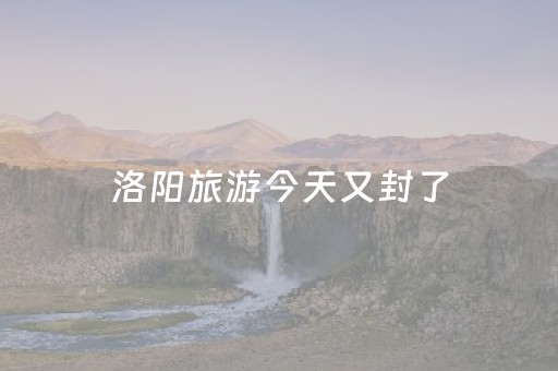 洛阳旅游今天又封了（洛阳那些景点封了）