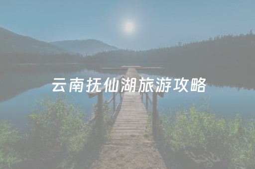 云南抚仙湖旅游攻略（自驾云南抚仙湖旅游攻略）