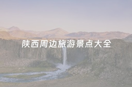 陕西周边旅游景点大全（陕西周边旅游景点大全介绍 自驾）