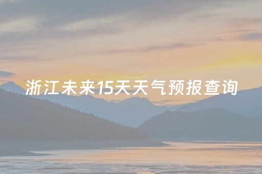 浙江未来15天天气预报查询（浙江未来15天天气预报查询最新）