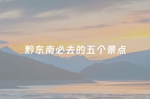 黔东南必去的五个景点（黔东南必去的五个景点有哪些）