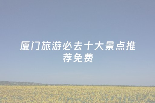 厦门旅游必去十大景点推荐免费（厦门旅游景点免费信息）