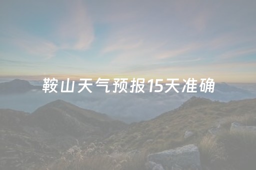 鞍山天气预报15天准确（鞍山天气预报15天查）