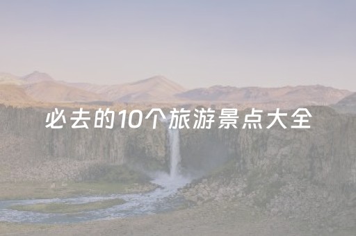 必去的10个旅游景点大全（旅游必去景点推荐）