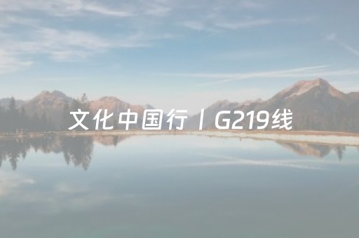 文化中国行丨G219线（新疆段）玩法上新故事多